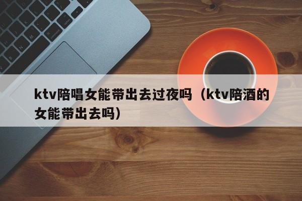 ktv陪唱女能带出去过夜吗（ktv陪酒的女能带出去吗）