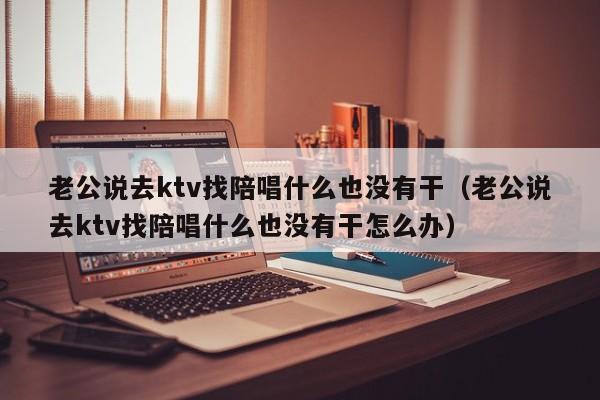 老公说去ktv找陪唱什么也没有干（老公说去ktv找陪唱什么也没有干怎么办）