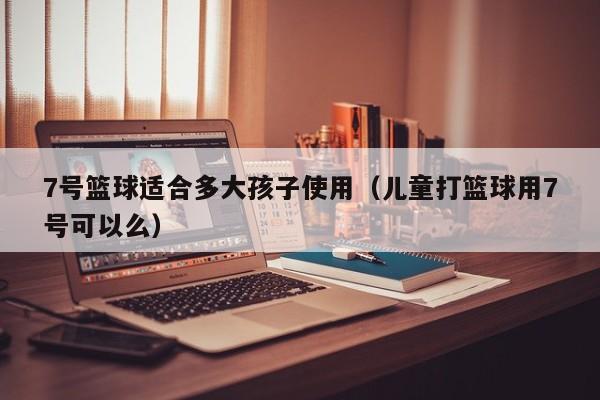 7号篮球适合多大孩子使用（儿童打篮球用7号可以么）
