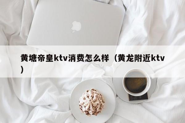 黄塘帝皇ktv消费怎么样（黄龙附近ktv）