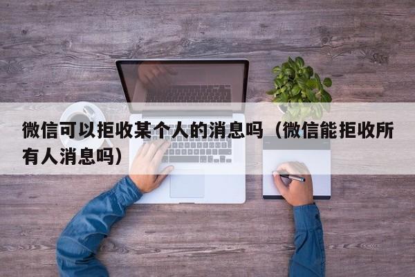 微信可以拒收某个人的消息吗（微信能拒收所有人消息吗）