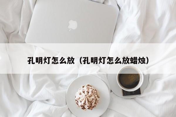 孔明灯怎么放（孔明灯怎么放蜡烛）