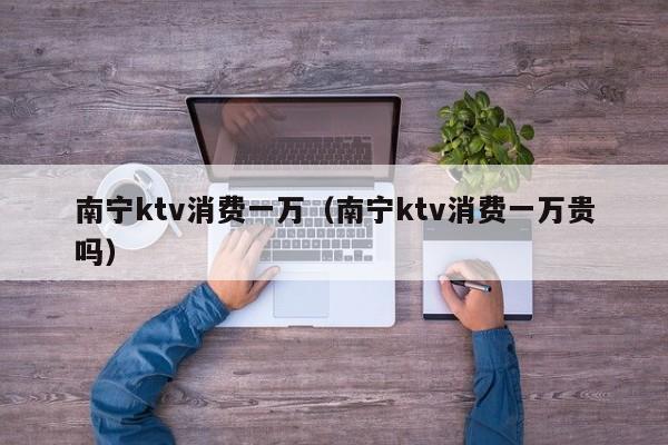 南宁ktv消费一万（南宁ktv消费一万贵吗）