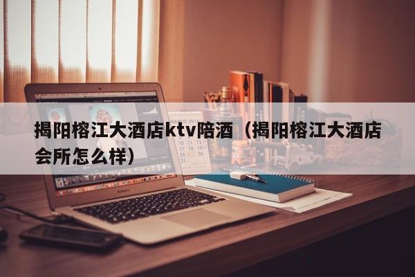 揭阳榕江大酒店ktv陪酒（揭阳榕江大酒店会所怎么样）