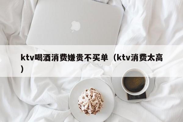 ktv喝酒消费嫌贵不买单（ktv消费太高）