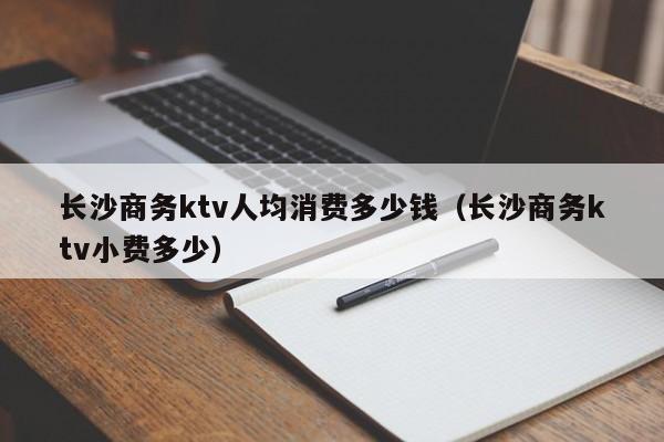 长沙商务ktv人均消费多少钱（长沙商务ktv小费多少）