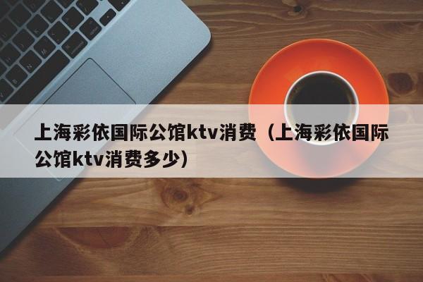 上海彩依国际公馆ktv消费（上海彩依国际公馆ktv消费多少）
