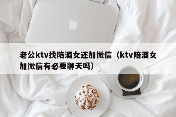 老公ktv找陪酒女还加微信（ktv陪酒女加微信有必要聊天吗）