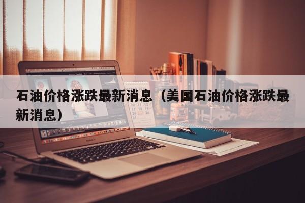 石油价格涨跌最新消息（美国石油价格涨跌最新消息）