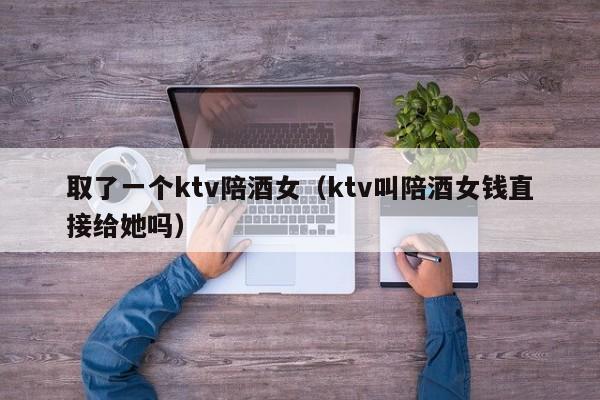取了一个ktv陪酒女（ktv叫陪酒女钱直接给她吗）