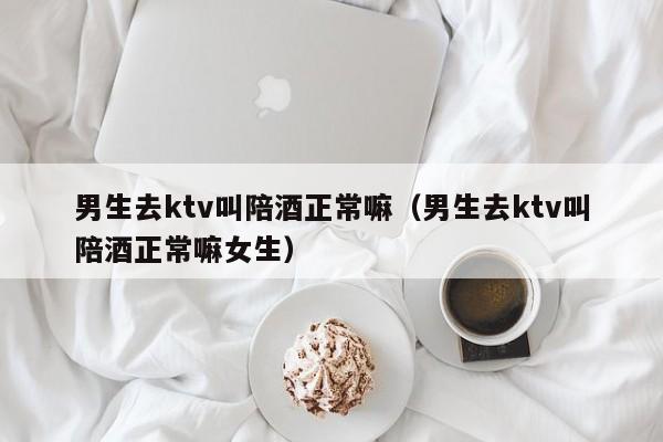 男生去ktv叫陪酒正常嘛（男生去ktv叫陪酒正常嘛女生）