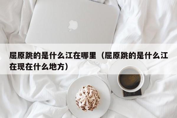 屈原跳的是什么江在哪里（屈原跳的是什么江在现在什么地方）