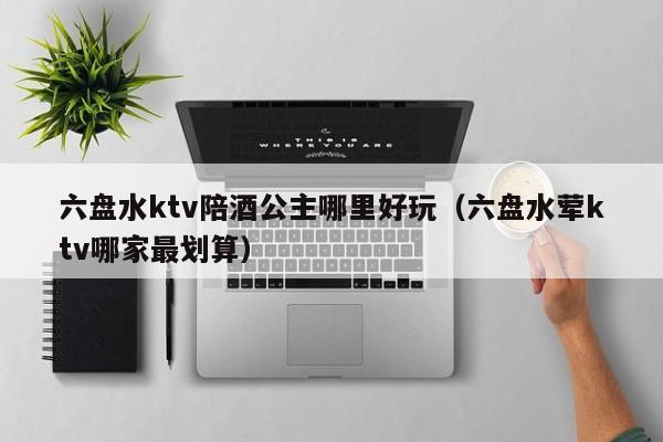 六盘水ktv陪酒公主哪里好玩（六盘水荤ktv哪家最划算）