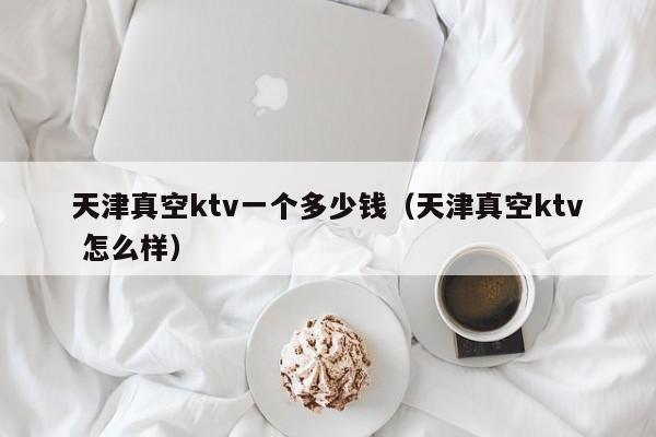 天津真空ktv一个多少钱（天津真空ktv 怎么样）