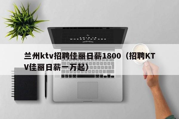 兰州ktv招聘佳丽日薪1800（招聘KTV佳丽日薪一万起）