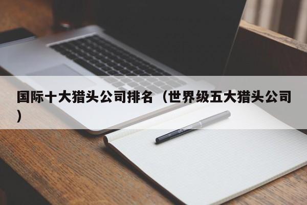 国际十大猎头公司排名（世界级五大猎头公司）