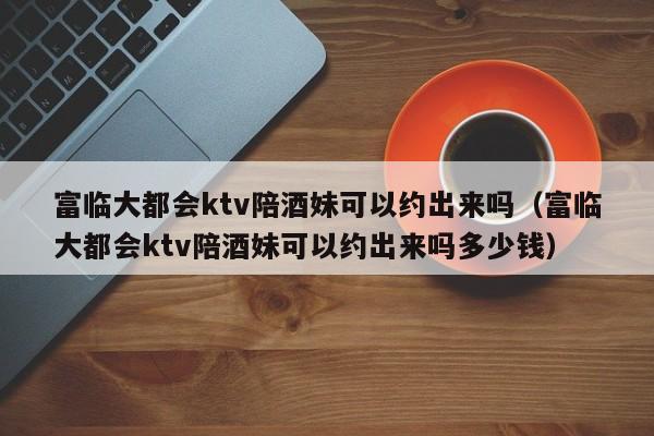 富临大都会ktv陪酒妹可以约出来吗（富临大都会ktv陪酒妹可以约出来吗多少钱）