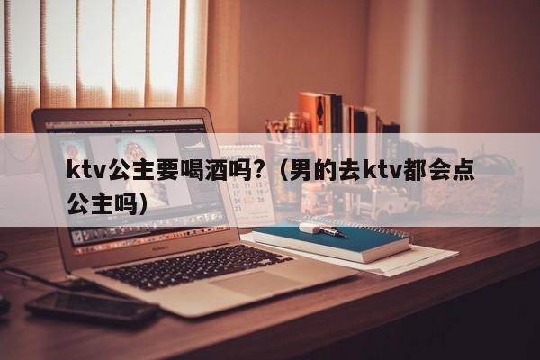 ktv公主要喝酒吗?（男的去ktv都会点公主吗）