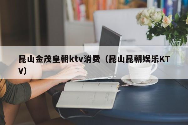 昆山金茂皇朝ktv消费（昆山昆朝娱乐KTV）