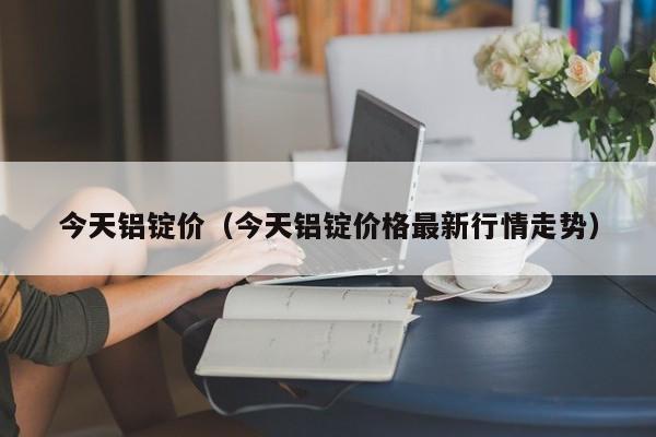 今天铝锭价（今天铝锭价格最新行情走势）