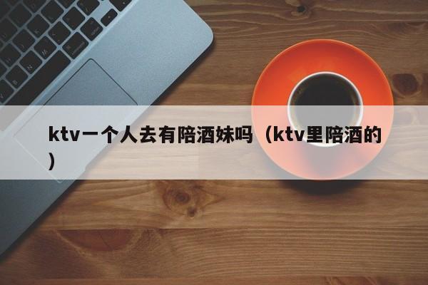 ktv一个人去有陪酒妹吗（ktv里陪酒的）