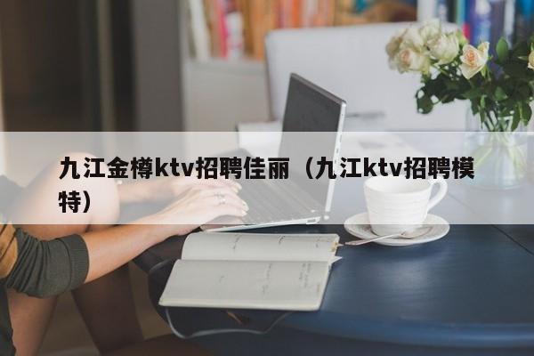 九江金樽ktv招聘佳丽（九江ktv招聘模特）