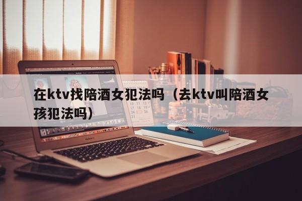在ktv找陪酒女犯法吗（去ktv叫陪酒女孩犯法吗）