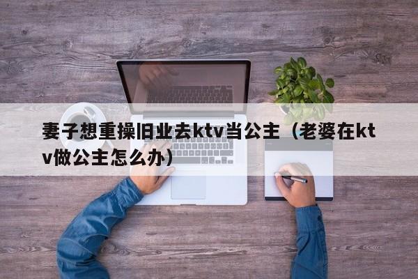 妻子想重操旧业去ktv当公主（老婆在ktv做公主怎么办）