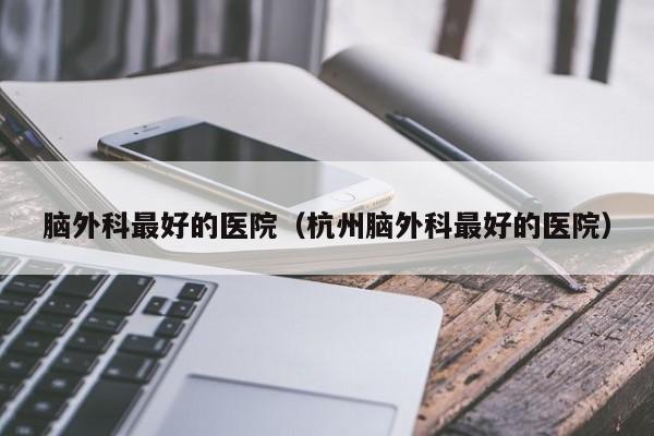 脑外科最好的医院（杭州脑外科最好的医院）