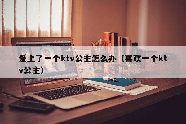 爱上了一个ktv公主怎么办（喜欢一个ktv公主）