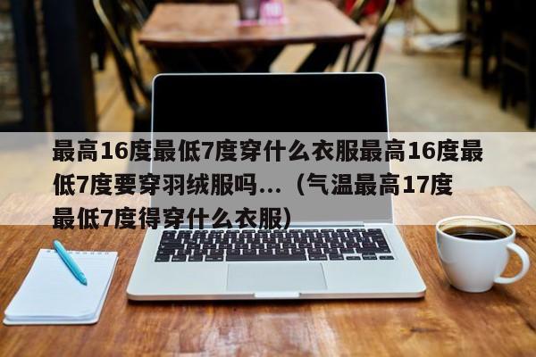 最高16度最低7度穿什么衣服最高16度最低7度要穿羽绒服吗...（气温最高17度最低7度得穿什么衣服）