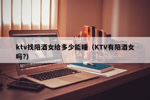 ktv找陪酒女给多少能睡（KTV有陪酒女吗?）