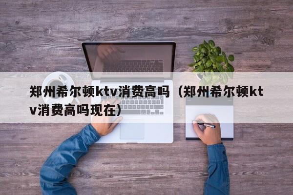 郑州希尔顿ktv消费高吗（郑州希尔顿ktv消费高吗现在）