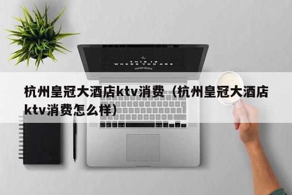 杭州皇冠大酒店ktv消费（杭州皇冠大酒店ktv消费怎么样）