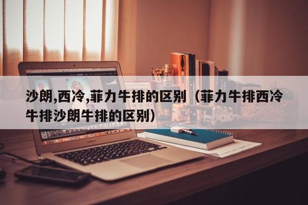沙朗,西冷,菲力牛排的区别（菲力牛排西冷牛排沙朗牛排的区别）