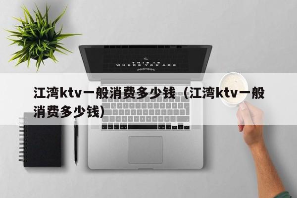 江湾ktv一般消费多少钱（江湾ktv一般消费多少钱）