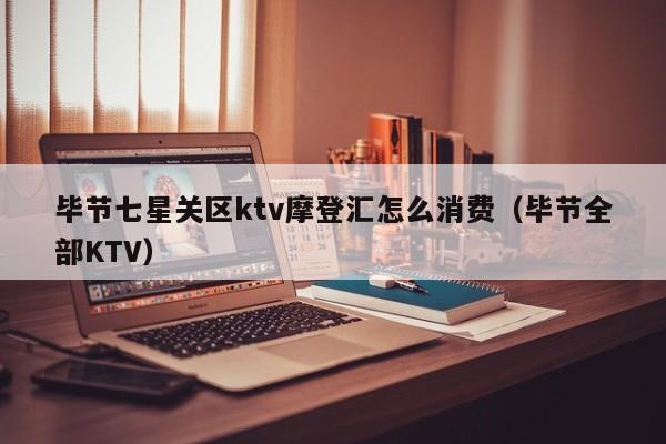 毕节七星关区ktv摩登汇怎么消费（毕节全部KTV）