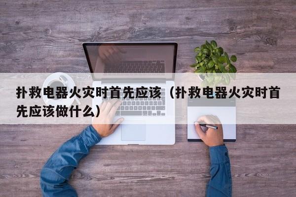扑救电器火灾时首先应该（扑救电器火灾时首先应该做什么）