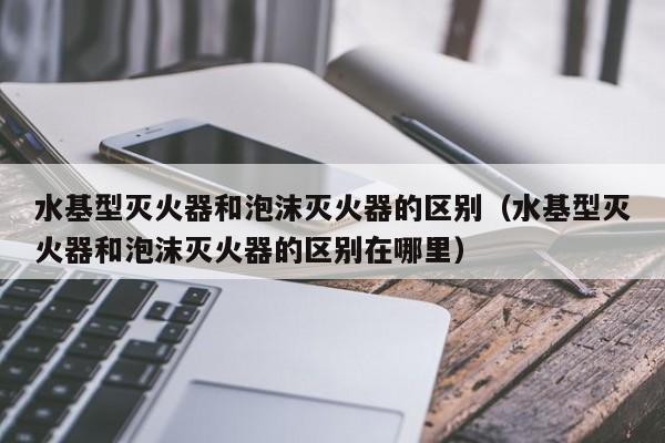 水基型灭火器和泡沫灭火器的区别（水基型灭火器和泡沫灭火器的区别在哪里）