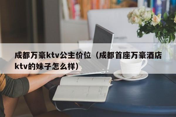 成都万豪ktv公主价位（成都首座万豪酒店ktv的妹子怎么样）