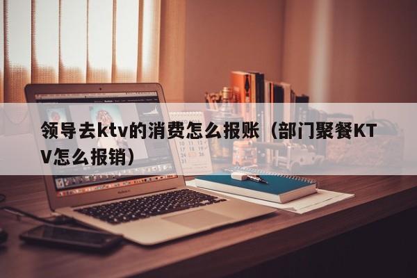 领导去ktv的消费怎么报账（部门聚餐KTV怎么报销）