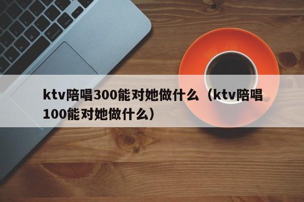 ktv陪唱300能对她做什么（ktv陪唱100能对她做什么）