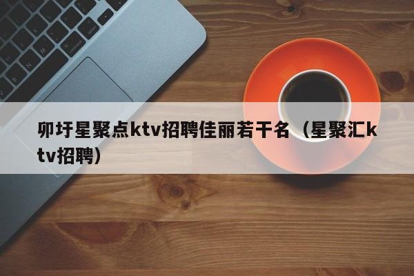 卯圩星聚点ktv招聘佳丽若干名（星聚汇ktv招聘）