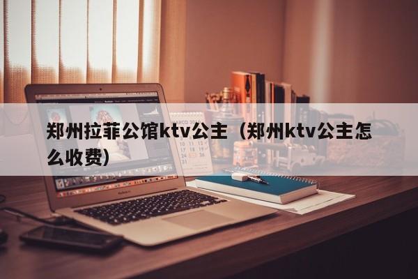 郑州拉菲公馆ktv公主（郑州ktv公主怎么收费）