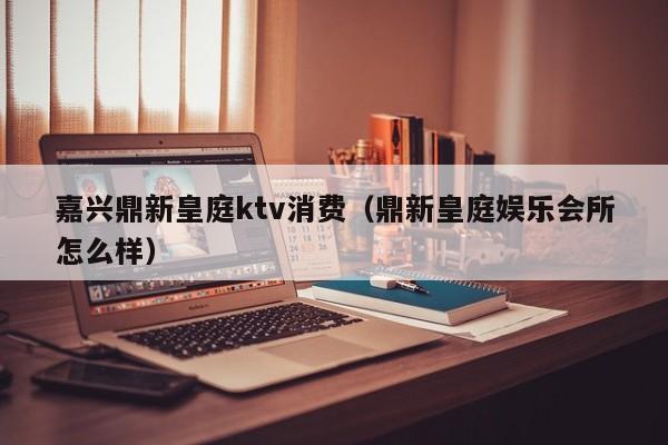 嘉兴鼎新皇庭ktv消费（鼎新皇庭娱乐会所怎么样）