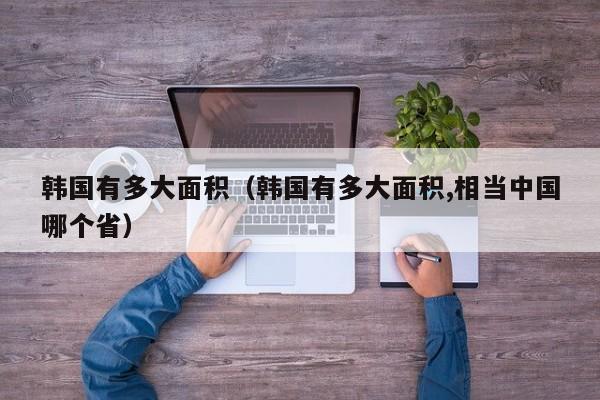 韩国有多大面积（韩国有多大面积,相当中国哪个省）