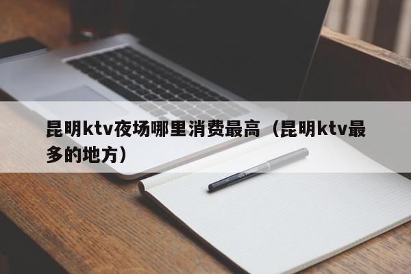 昆明ktv夜场哪里消费最高（昆明ktv最多的地方）