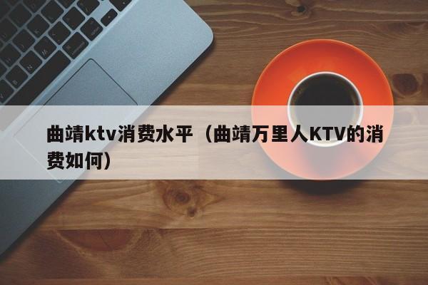 曲靖ktv消费水平（曲靖万里人KTV的消费如何）