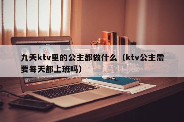 九天ktv里的公主都做什么（ktv公主需要每天都上班吗）