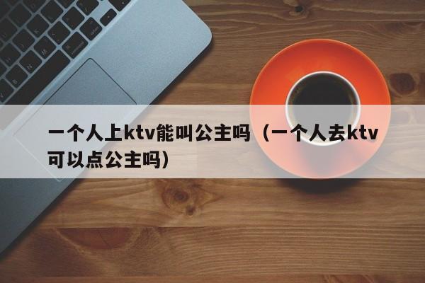 一个人上ktv能叫公主吗（一个人去ktv可以点公主吗）
